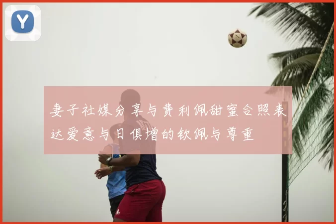 妻子社媒分享与费利佩甜蜜合照表达爱意与日俱增的钦佩与尊重