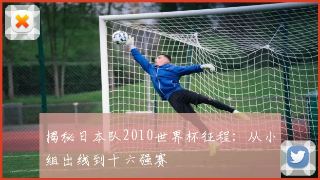 揭秘日本队2010世界杯征程：从小组出线到十六强赛