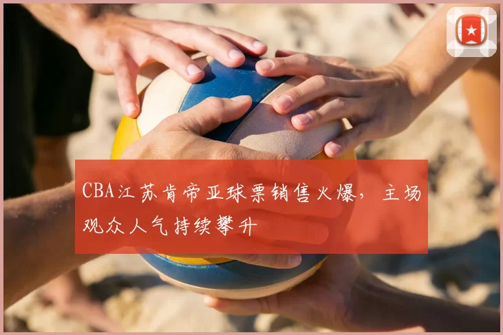 CBA江苏肯帝亚球票销售火爆,主场观众人气持续攀升