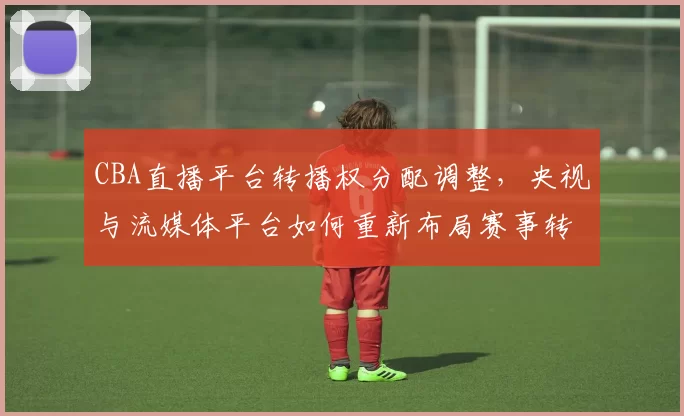 CBA直播平台转播权分配调整,央视与流媒体平台如何重新布局赛事转播