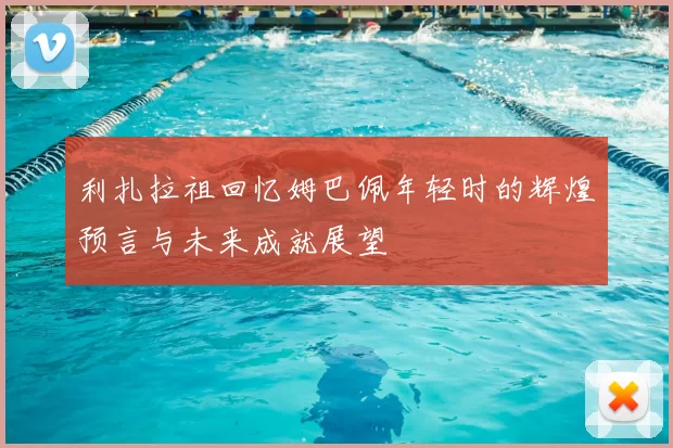 利扎拉祖回忆姆巴佩年轻时的辉煌预言与未来成就展望