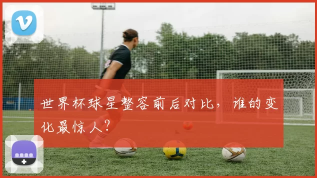 世界杯球星整容前后对比,谁的变化最惊人?