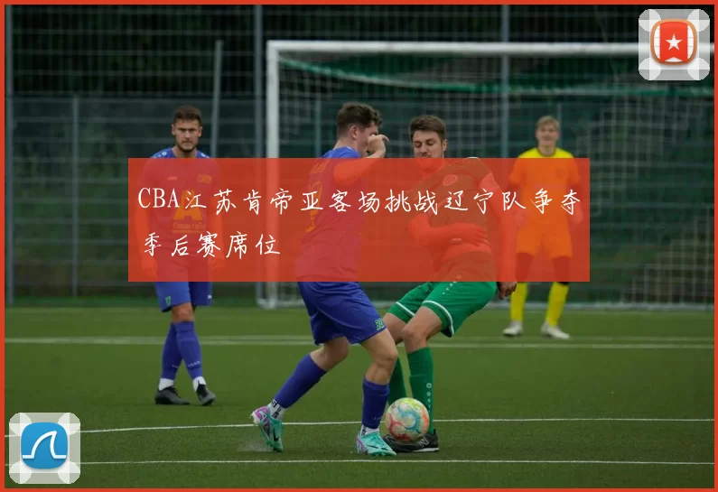 CBA江苏肯帝亚客场挑战辽宁队争夺季后赛席位