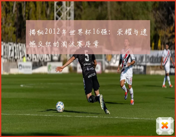揭秘2012年世界杯16强:荣耀与遗憾交织的淘汰赛序章