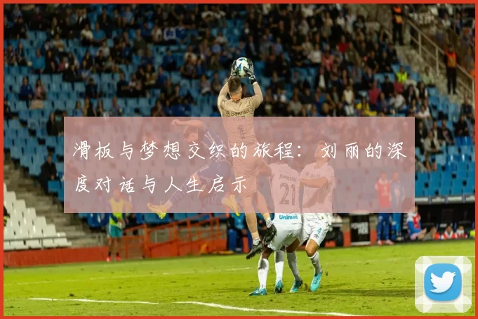 滑板与梦想交织的旅程:刘丽的深度对话与人生启示