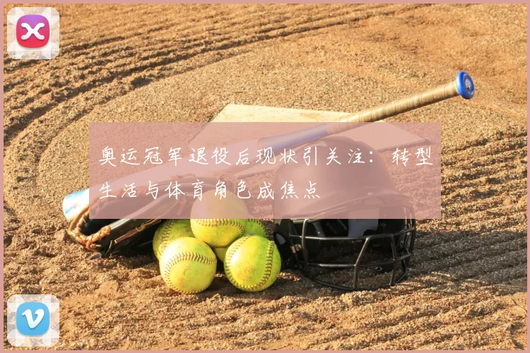 奥运冠军退役后现状引关注:转型生活与体育角色成焦点