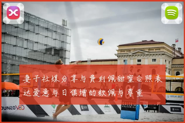 妻子社媒分享与费利佩甜蜜合照表达爱意与日俱增的钦佩与尊重