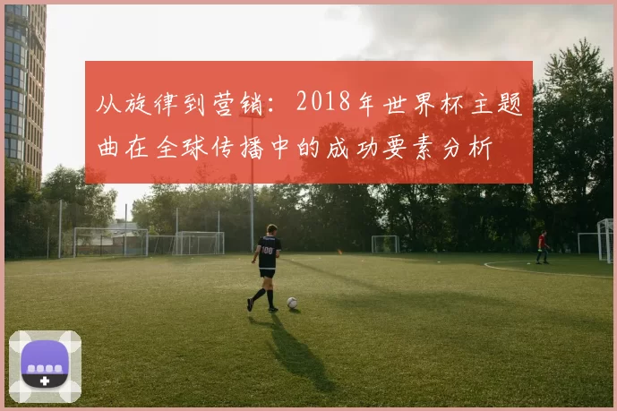 从旋律到营销:2018年世界杯主题曲在全球传播中的成功要素分析