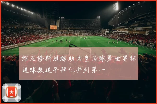 维尼修斯进球助力皇马球员世界杯进球数追平拜仁并列第一