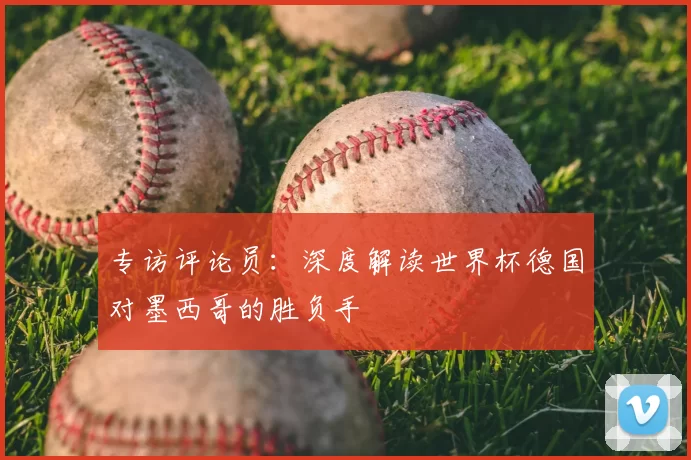 专访评论员：深度解读世界杯德国对墨西哥的胜负手