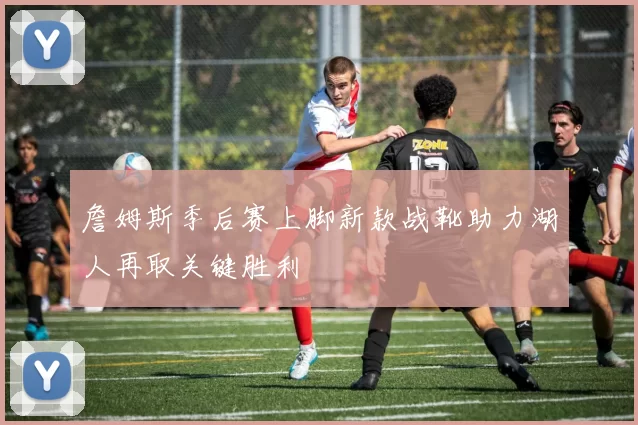 詹姆斯季后赛上脚新款战靴助力湖人再取关键胜利
