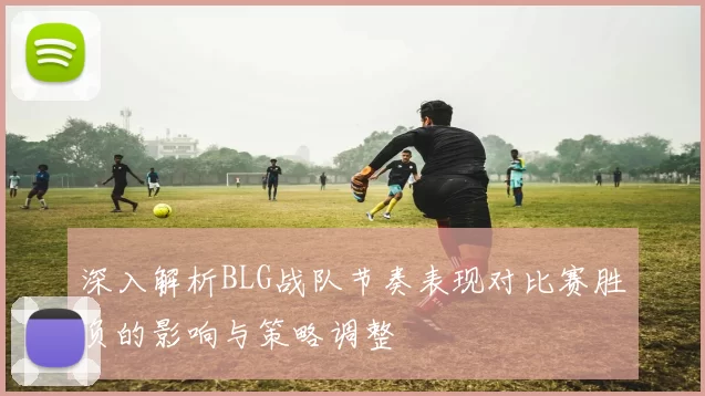 深入解析BLG战队节奏表现对比赛胜负的影响与策略调整