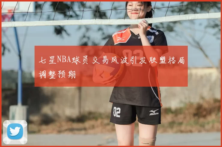 七星NBA球员交易风波引发联盟格局调整预期