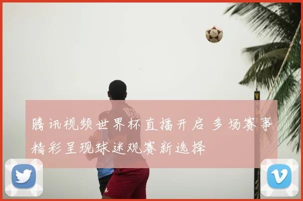 腾讯视频世界杯直播开启 多场赛事精彩呈现球迷观赛新选择