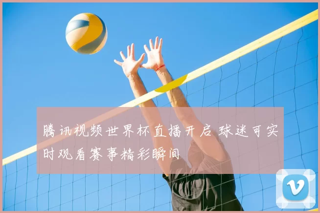 腾讯视频世界杯直播开启 球迷可实时观看赛事精彩瞬间
