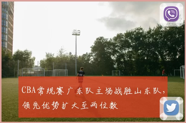 CBA常规赛广东队主场战胜山东队，领先优势扩大至两位数