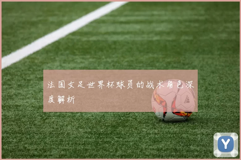 法国女足世界杯球员的战术角色深度解析