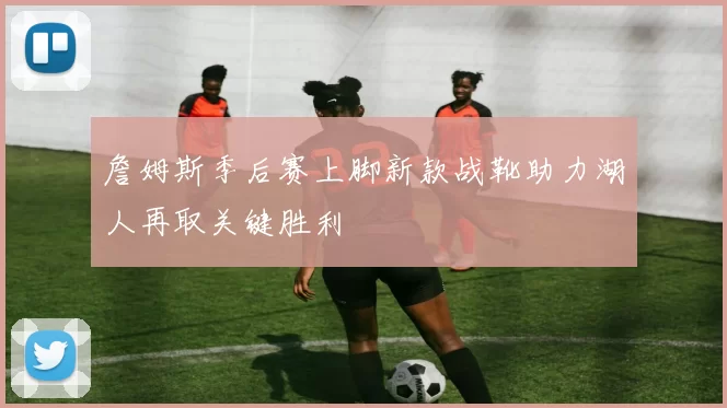 詹姆斯季后赛上脚新款战靴助力湖人再取关键胜利