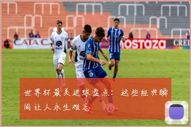 世界杯最美进球盘点:这些经典瞬间让人永生难忘
