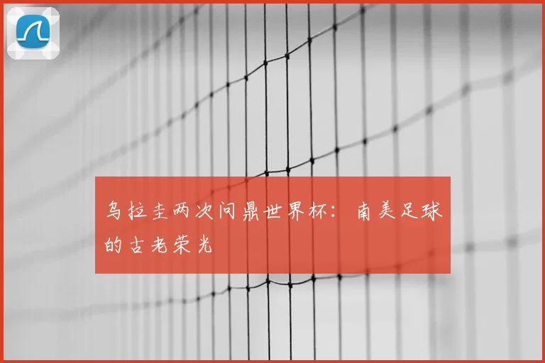乌拉圭两次问鼎世界杯:南美足球的古老荣光