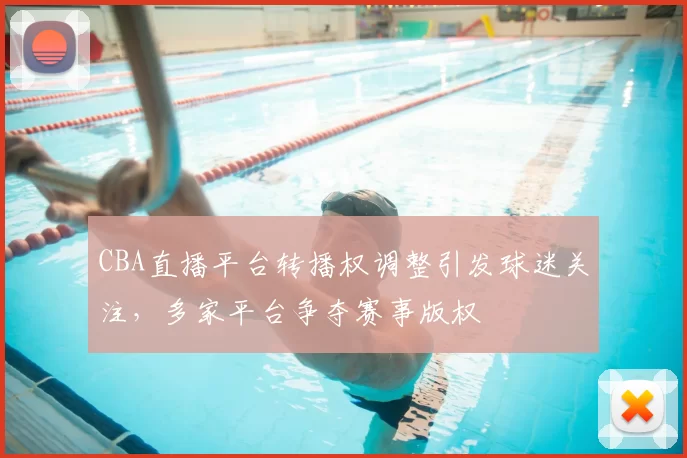 CBA直播平台转播权调整引发球迷关注,多家平台争夺赛事版权