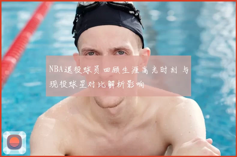 NBA退役球员回顾生涯高光时刻 与现役球星对比解析影响