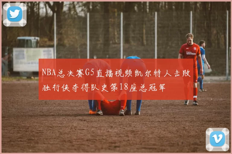 NBA总决赛G5直播视频凯尔特人击败独行侠夺得队史第18座总冠军