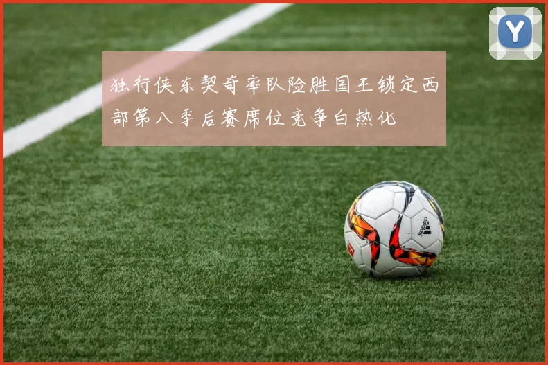 独行侠东契奇率队险胜国王锁定西部第八季后赛席位竞争白热化