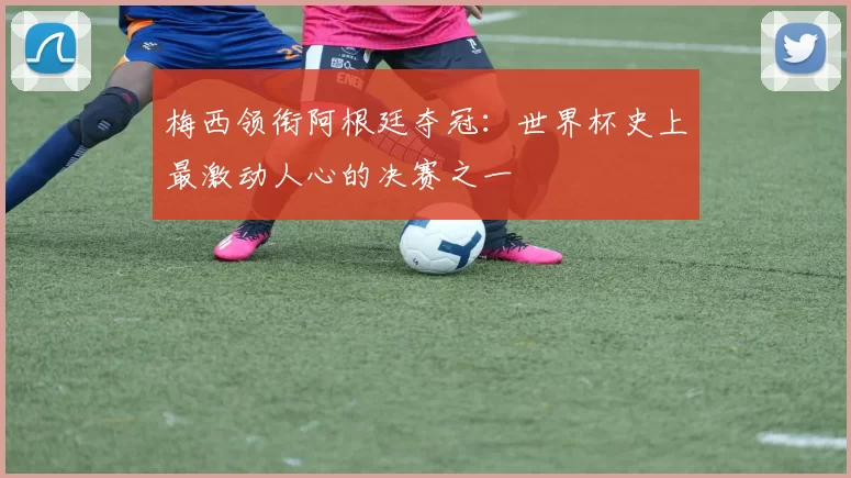 梅西领衔阿根廷夺冠:世界杯史上最激动人心的决赛之一