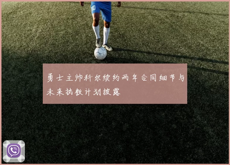 勇士主帅科尔续约两年合同细节与未来执教计划披露