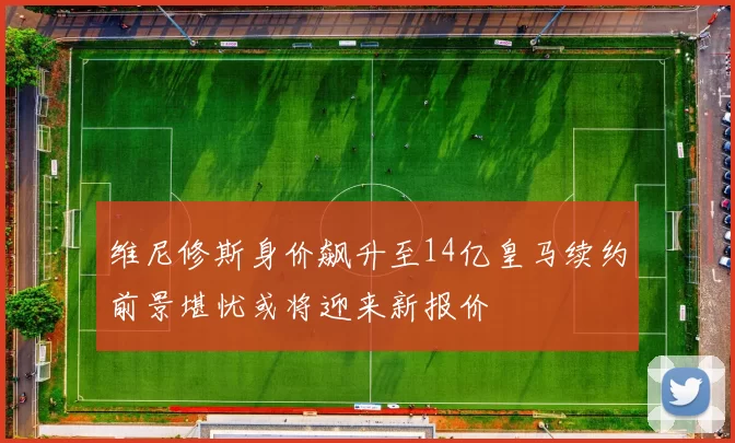 维尼修斯身价飙升至14亿皇马续约前景堪忧或将迎来新报价