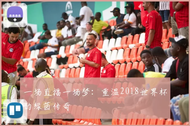 一场直播一场梦：重温2018世界杯的绿茵传奇