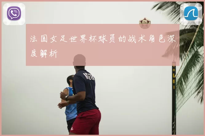 法国女足世界杯球员的战术角色深度解析