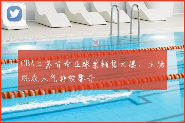 CBA江苏肯帝亚球票销售火爆,主场观众人气持续攀升