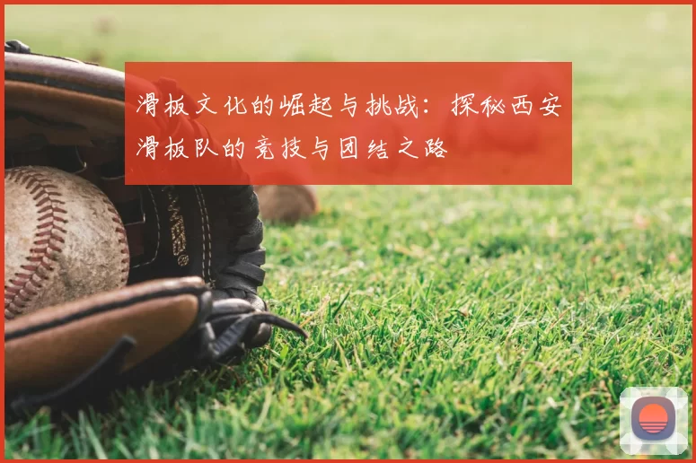 滑板文化的崛起与挑战：探秘西安滑板队的竞技与团结之路