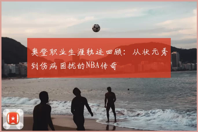 奥登职业生涯轨迹回顾：从状元秀到伤病困扰的NBA传奇