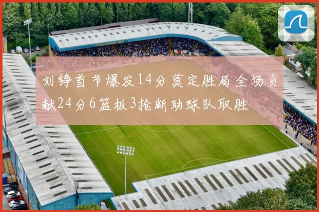 刘铮首节爆发14分奠定胜局全场贡献24分6篮板3抢断助球队取胜