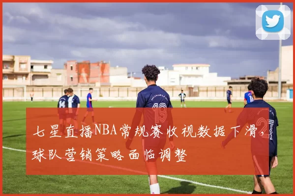 七星直播NBA常规赛收视数据下滑,球队营销策略面临调整