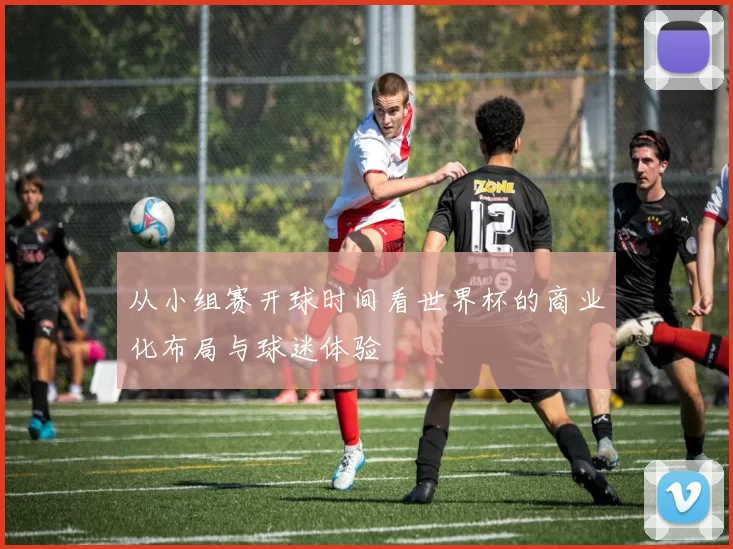 从小组赛开球时间看世界杯的商业化布局与球迷体验
