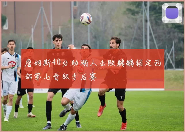 詹姆斯40分助湖人击败鹈鹕锁定西部第七晋级季后赛
