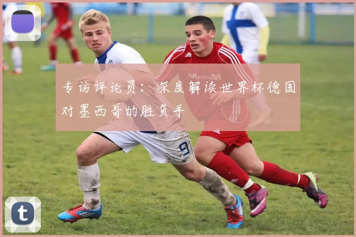 专访评论员:深度解读世界杯德国对墨西哥的胜负手