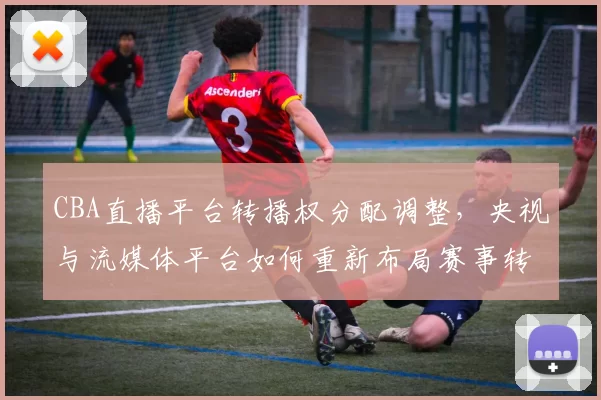 CBA直播平台转播权分配调整，央视与流媒体平台如何重新布局赛事转播