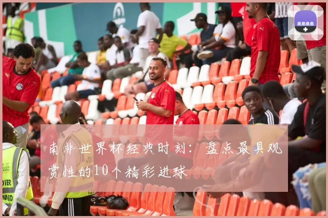 南非世界杯经典时刻:盘点最具观赏性的10个精彩进球