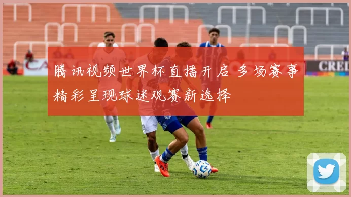 腾讯视频世界杯直播开启 多场赛事精彩呈现球迷观赛新选择