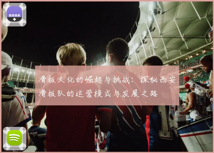 滑板文化的崛起与挑战:探秘西安滑板队的运营模式与发展之路