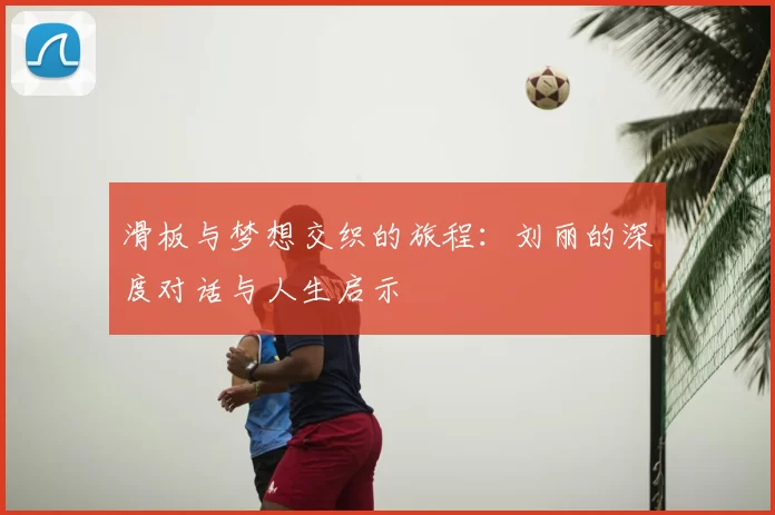 滑板与梦想交织的旅程:刘丽的深度对话与人生启示