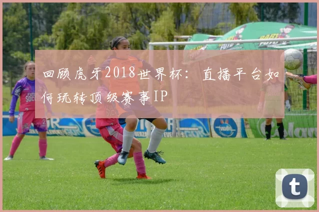 回顾虎牙2018世界杯：直播平台如何玩转顶级赛事IP