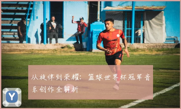 从旋律到荣耀:篮球世界杯冠军音乐创作全解析
