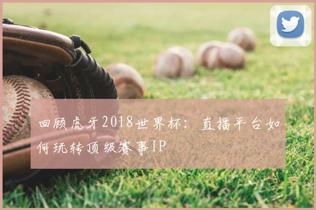 回顾虎牙2018世界杯：直播平台如何玩转顶级赛事IP