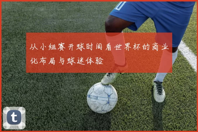 从小组赛开球时间看世界杯的商业化布局与球迷体验